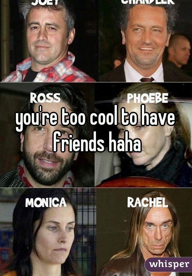you're too cool to have friends haha