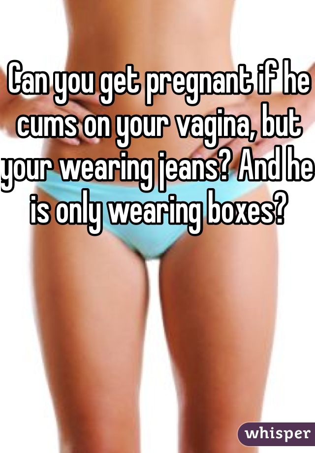 Can you get pregnant if he cums on your vagina, but your wearing jeans? And he is only wearing boxes? 