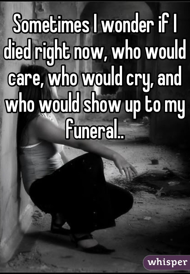 Sometimes I wonder if I died right now, who would care, who would cry, and who would show up to my funeral..