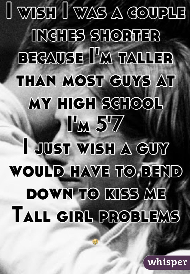 I wish I was a couple inches shorter because I'm taller than most guys at my high school 
I'm 5'7 
I just wish a guy would have to bend down to kiss me
Tall girl problems
😭