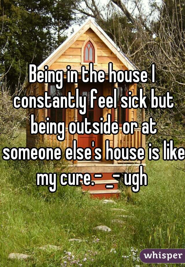 Being in the house I constantly feel sick but being outside or at someone else's house is like my cure.- _- ugh 