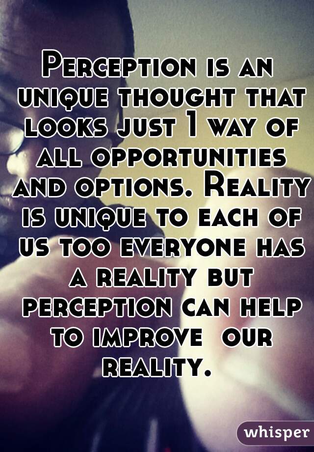 Perception is an unique thought that looks just 1 way of all opportunities and options. Reality is unique to each of us too everyone has a reality but perception can help to improve  our reality. 