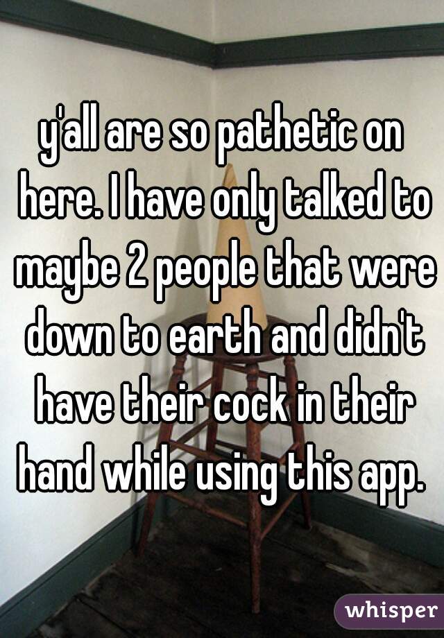 y'all are so pathetic on here. I have only talked to maybe 2 people that were down to earth and didn't have their cock in their hand while using this app. 