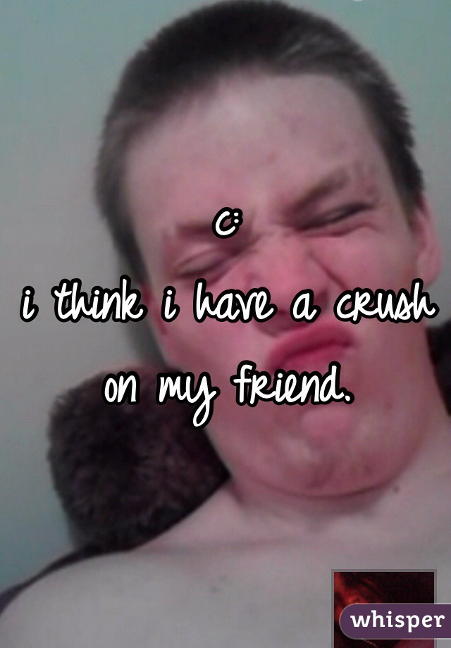 c: 
i think i have a crush on my friend. 