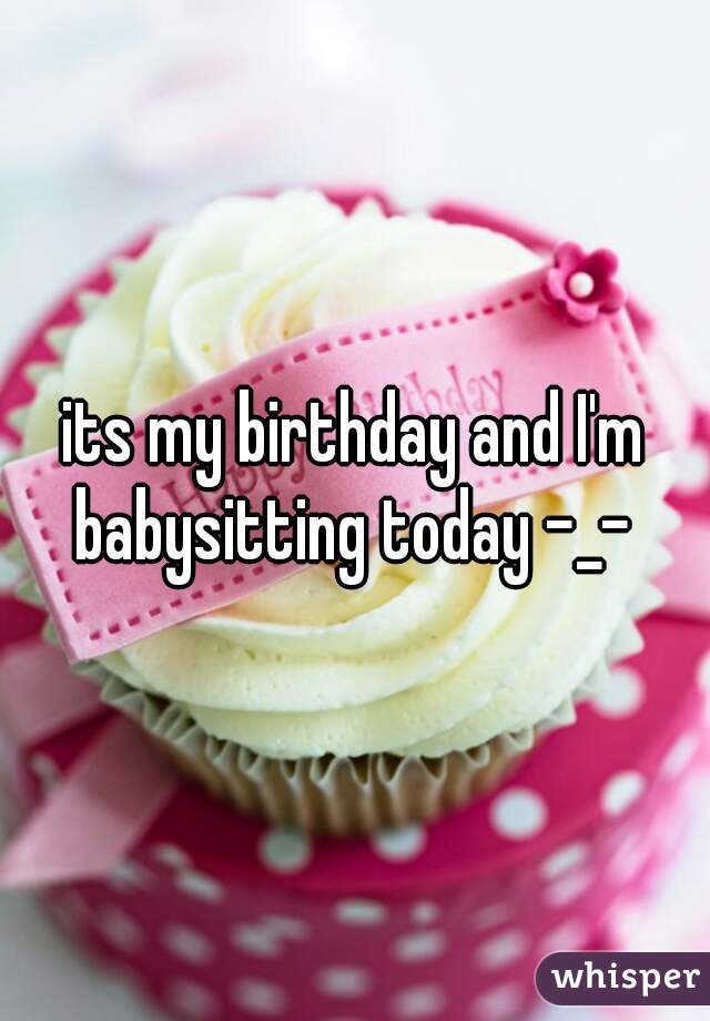 its my birthday and I'm babysitting today -_- 