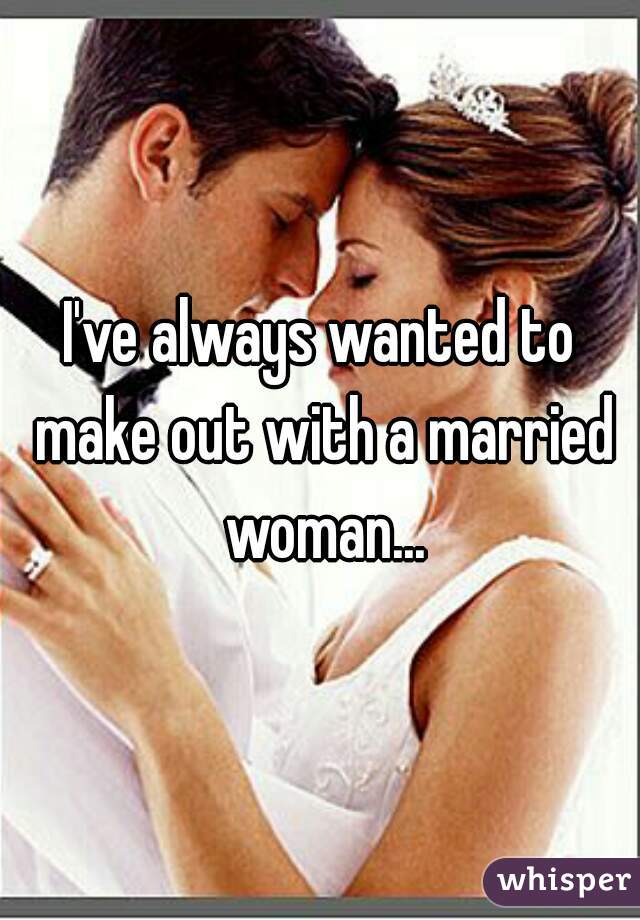 I've always wanted to make out with a married woman...