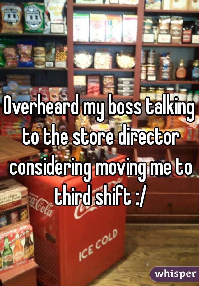 Overheard my boss talking to the store director considering moving me to third shift :/