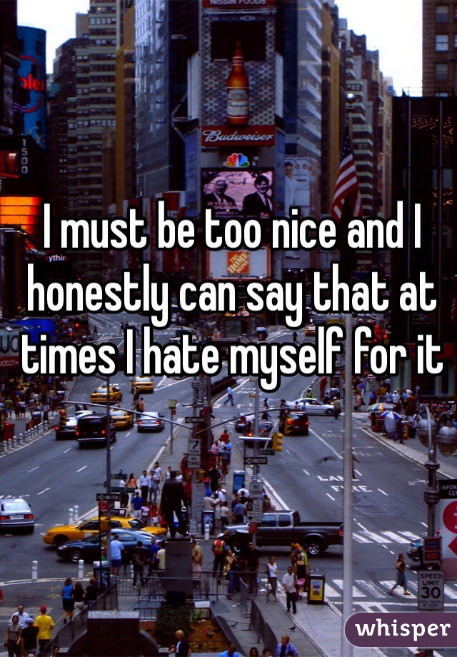 I must be too nice and I honestly can say that at times I hate myself for it