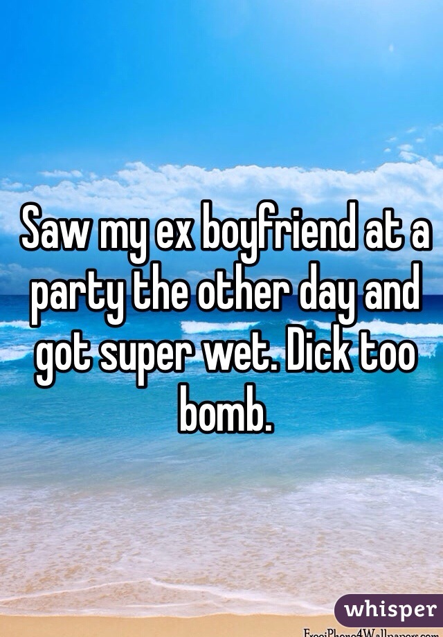 Saw my ex boyfriend at a party the other day and got super wet. Dick too bomb. 