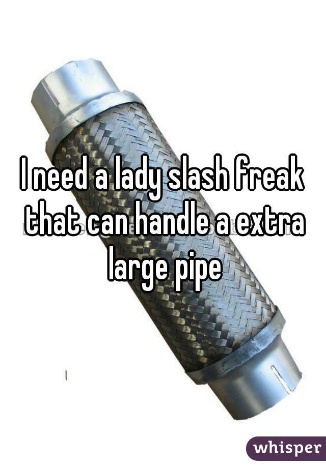 I need a lady slash freak that can handle a extra large pipe