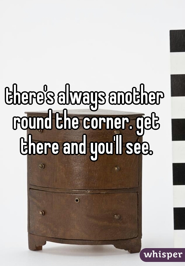there's always another round the corner. get there and you'll see.