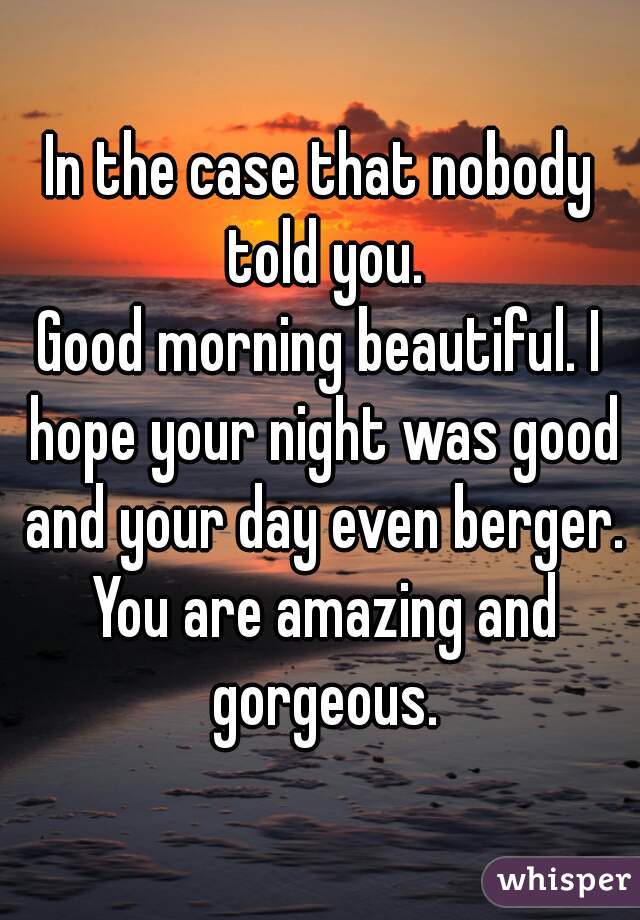 In the case that nobody told you.

Good morning beautiful. I hope your night was good and your day even berger. You are amazing and gorgeous.