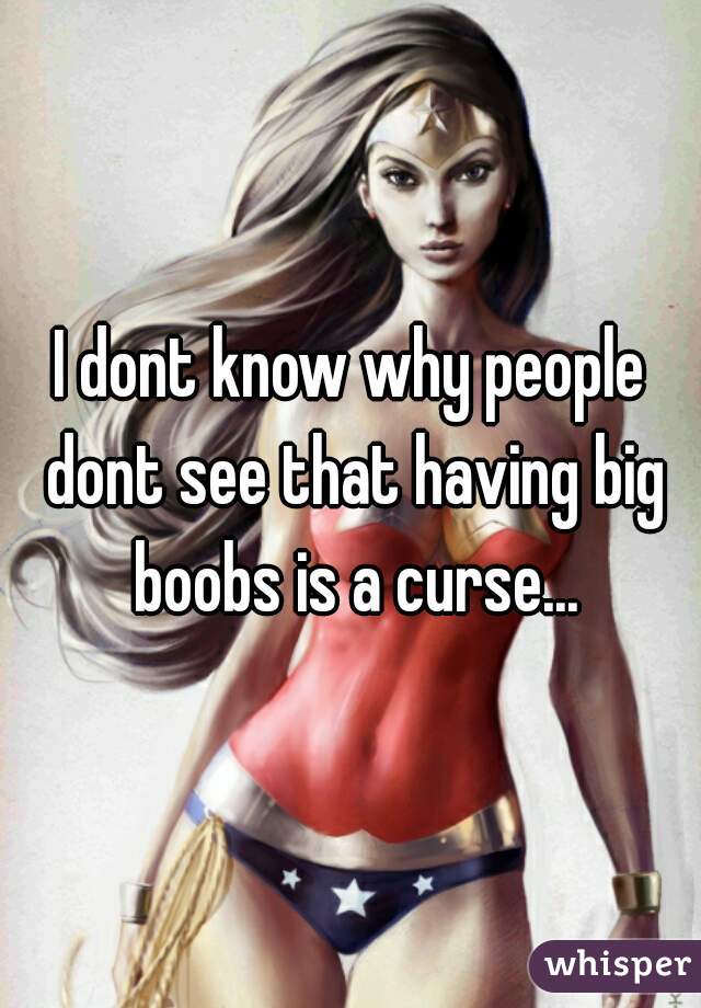 I dont know why people dont see that having big boobs is a curse...