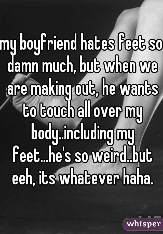 my boyfriend hates feet so damn much, but when we are making out, he wants to touch all over my body..including my feet...he's so weird..but eeh, its whatever haha.