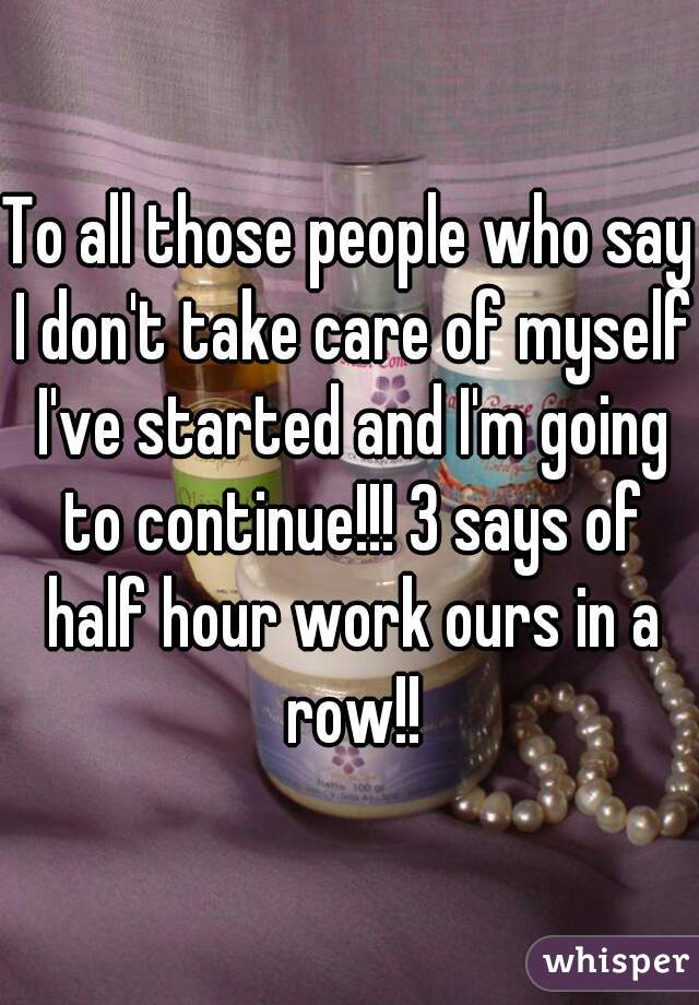 To all those people who say I don't take care of myself I've started and I'm going to continue!!! 3 says of half hour work ours in a row!!