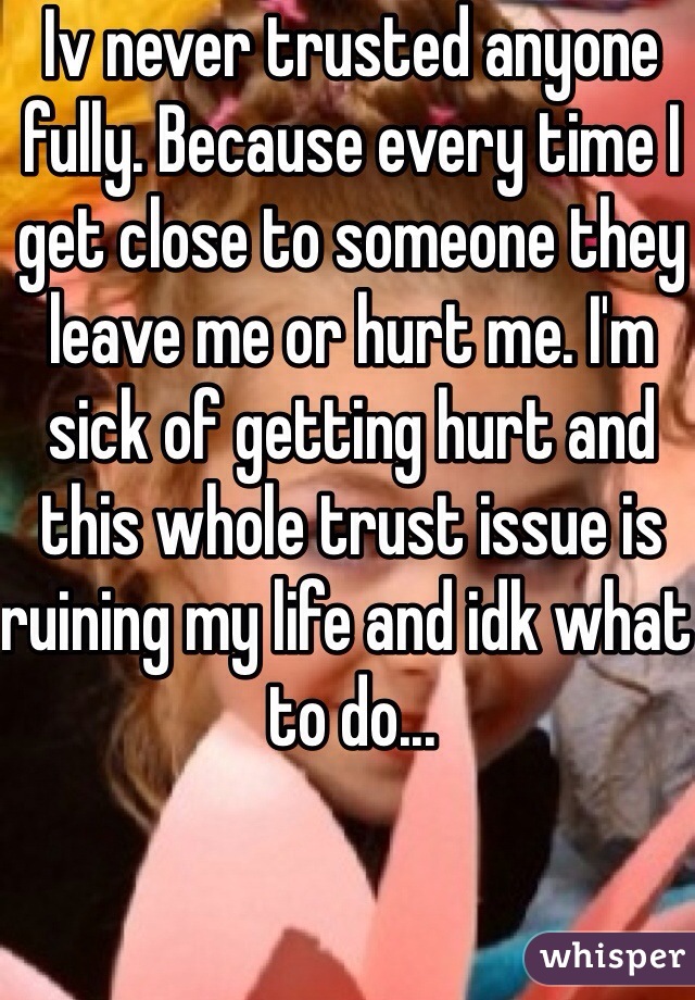 Iv never trusted anyone fully. Because every time I get close to someone they leave me or hurt me. I'm sick of getting hurt and this whole trust issue is ruining my life and idk what to do...