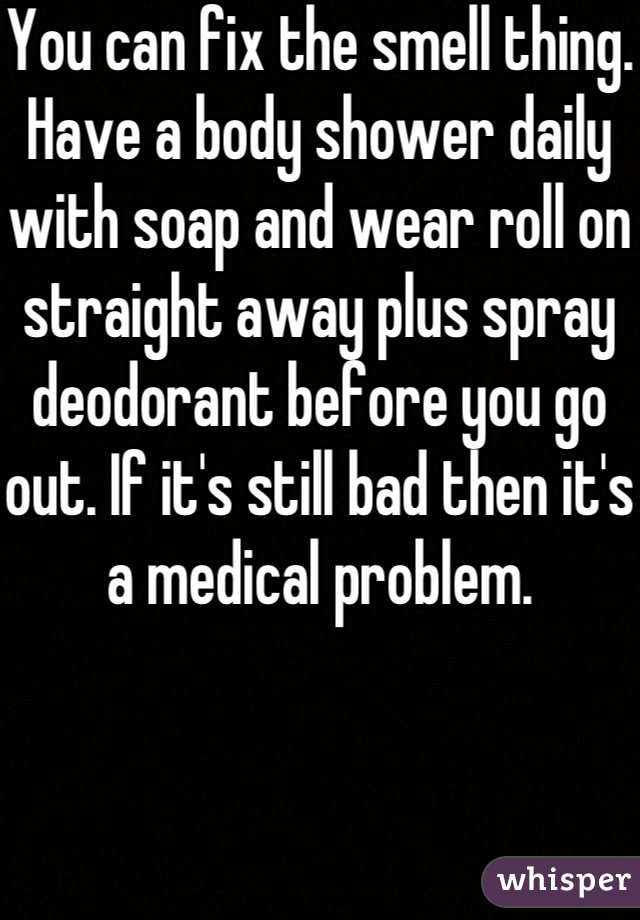 You can fix the smell thing. Have a body shower daily with soap and wear roll on straight away plus spray deodorant before you go out. If it's still bad then it's a medical problem.