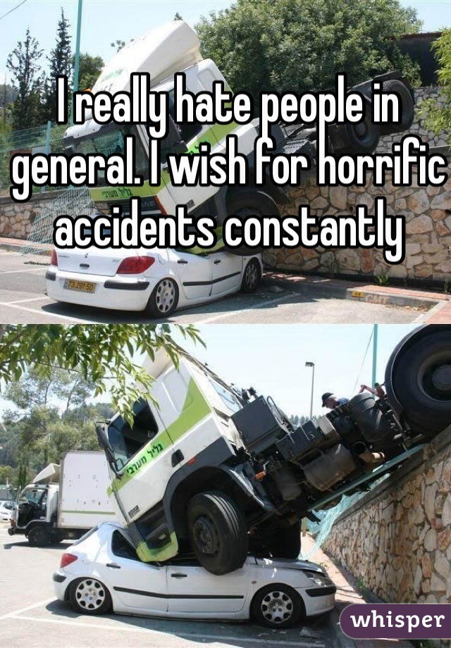 I really hate people in general. I wish for horrific accidents constantly 