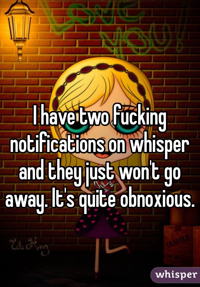 I have two fucking notifications on whisper and they just won't go away. It's quite obnoxious. 