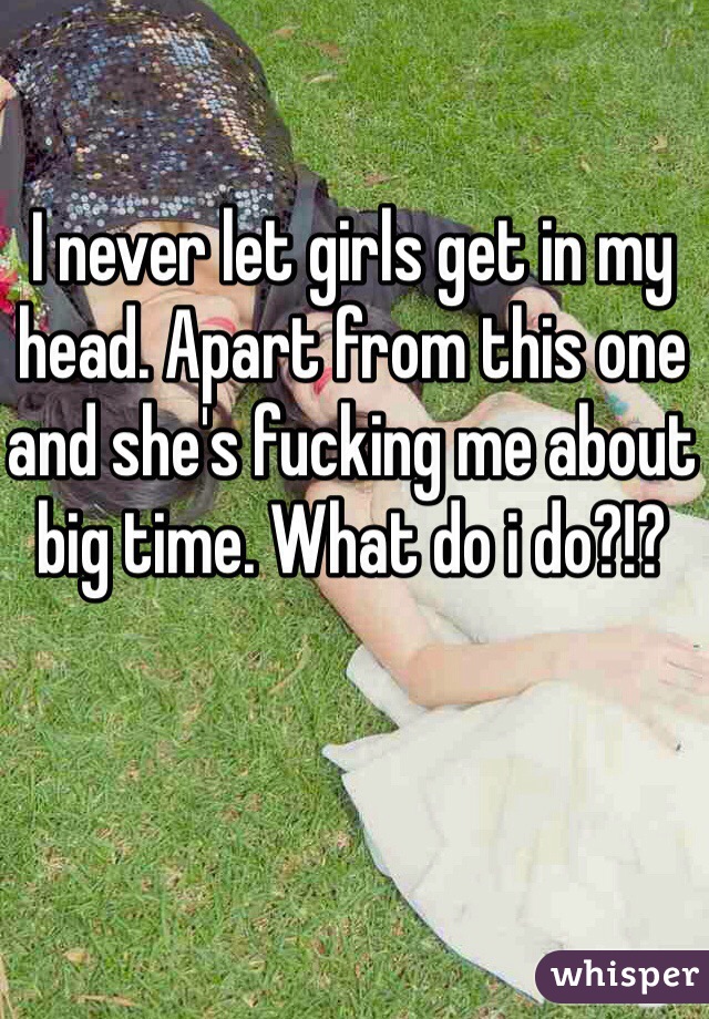 I never let girls get in my head. Apart from this one and she's fucking me about big time. What do i do?!?
