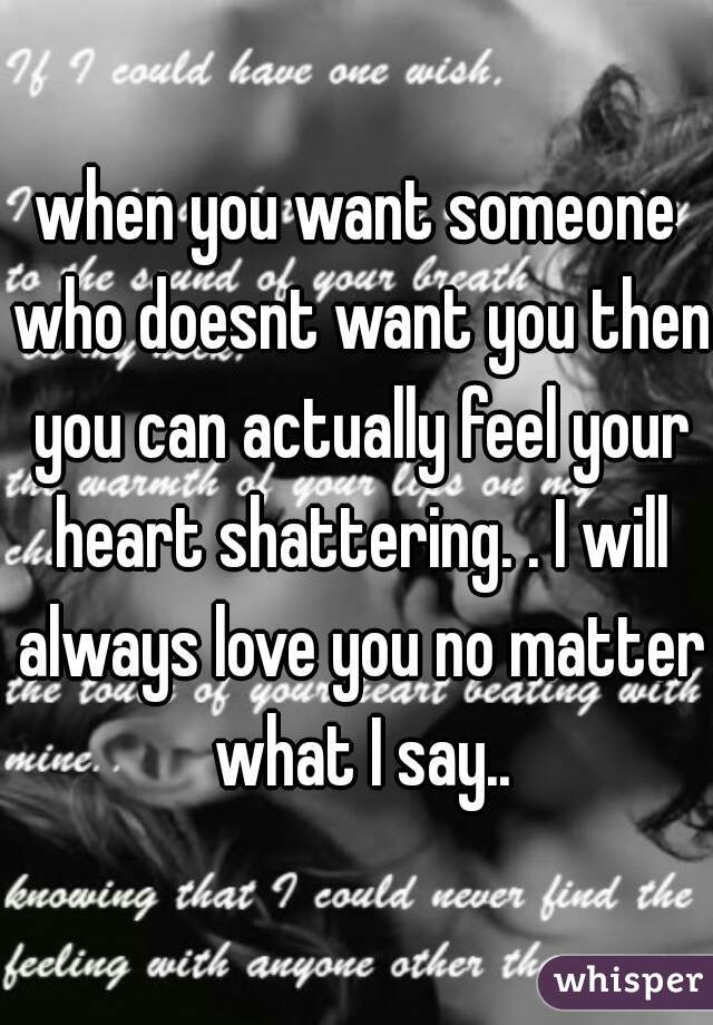 when you want someone who doesnt want you then you can actually feel your heart shattering. . I will always love you no matter what I say..