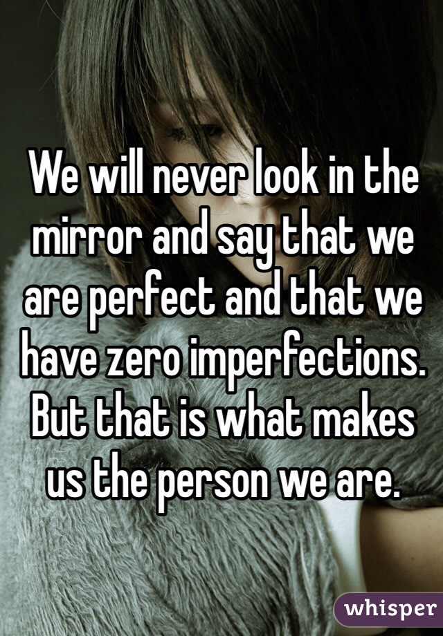 We will never look in the mirror and say that we are perfect and that we have zero imperfections. But that is what makes us the person we are. 