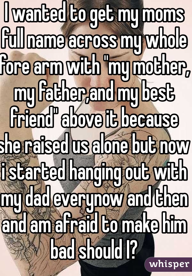 I wanted to get my moms full name across my whole fore arm with "my mother, my father,and my best friend" above it because she raised us alone but now i started hanging out with my dad everynow and then and am afraid to make him bad should I? 