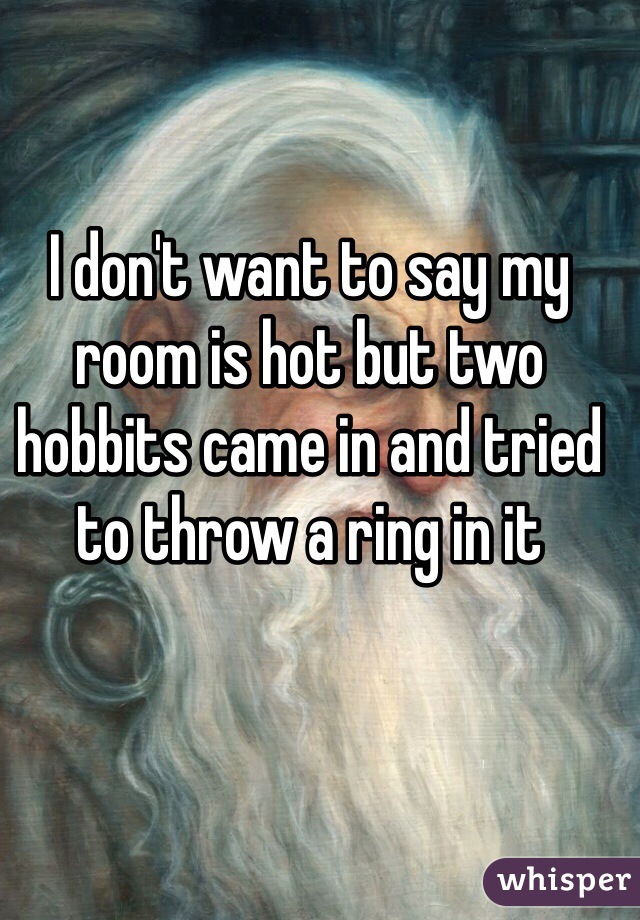 I don't want to say my room is hot but two hobbits came in and tried to throw a ring in it