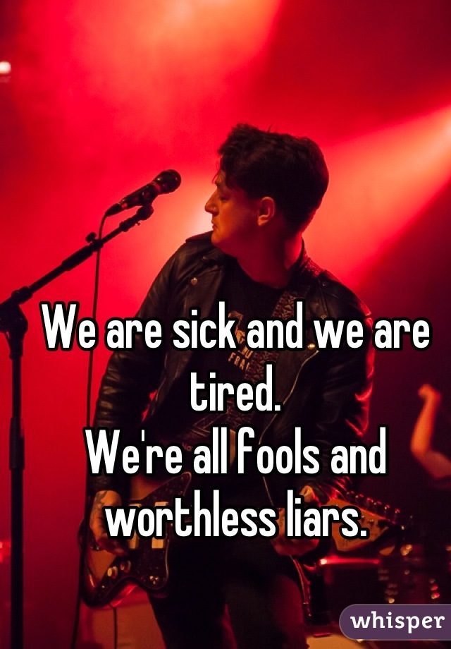 We are sick and we are tired. 
We're all fools and worthless liars.