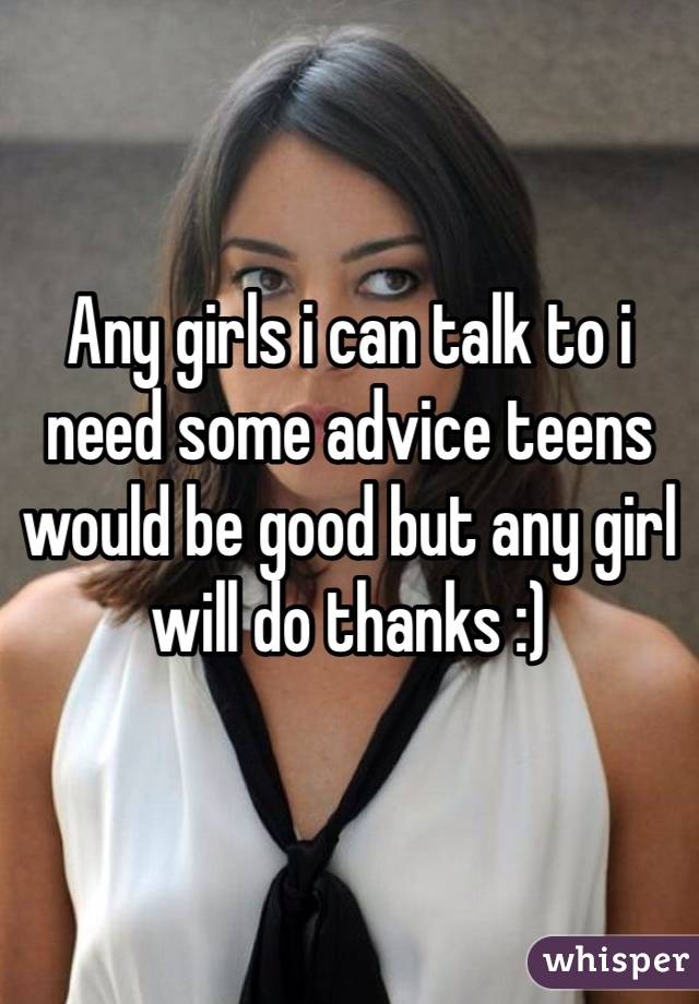 Any girls i can talk to i need some advice teens would be good but any girl will do thanks :) 