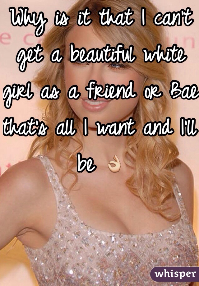 Why is it that I can't get a beautiful white girl as a friend or Bae that's all I want and I'll be 👌