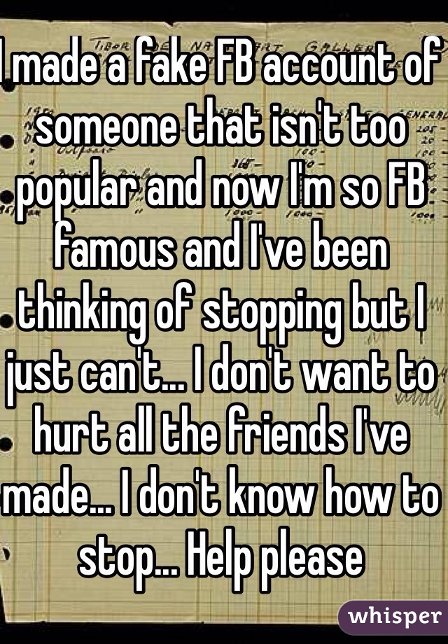 I made a fake FB account of someone that isn't too popular and now I'm so FB famous and I've been thinking of stopping but I just can't... I don't want to hurt all the friends I've made... I don't know how to stop... Help please
