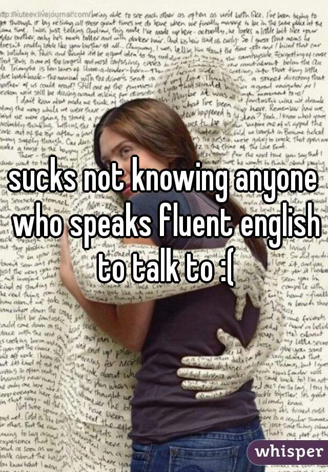 sucks not knowing anyone who speaks fluent english to talk to :(
