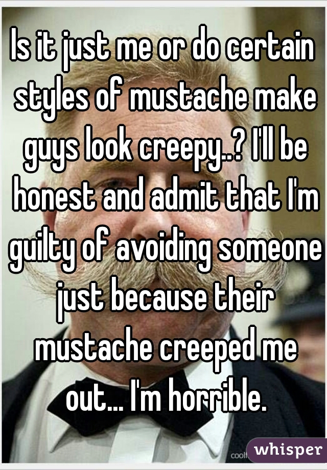 Is it just me or do certain styles of mustache make guys look creepy..? I'll be honest and admit that I'm guilty of avoiding someone just because their mustache creeped me out... I'm horrible.