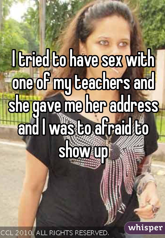 I tried to have sex with one of my teachers and she gave me her address and I was to afraid to show up 