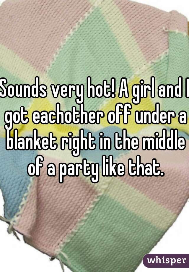 Sounds very hot! A girl and I got eachother off under a blanket right in the middle of a party like that.