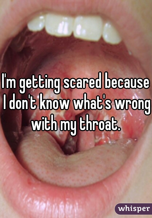 I'm getting scared because I don't know what's wrong with my throat. 