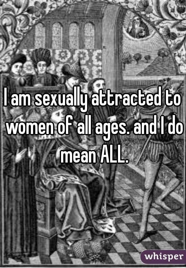 I am sexually attracted to women of all ages. and I do mean ALL.