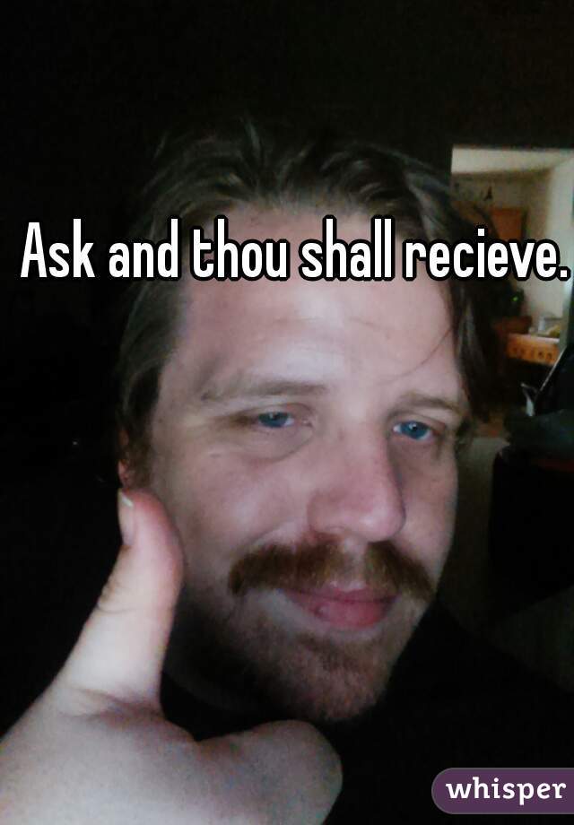 Ask and thou shall recieve.