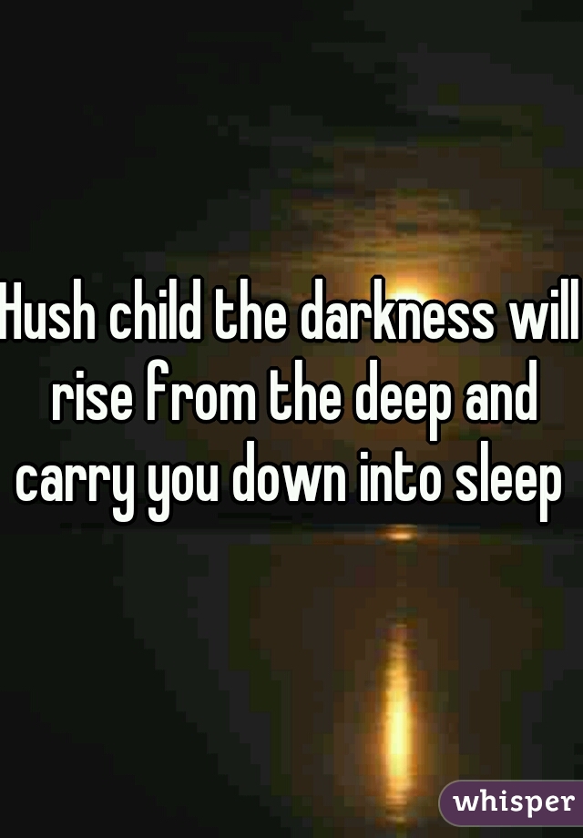 Hush child the darkness will rise from the deep and carry you down into sleep 