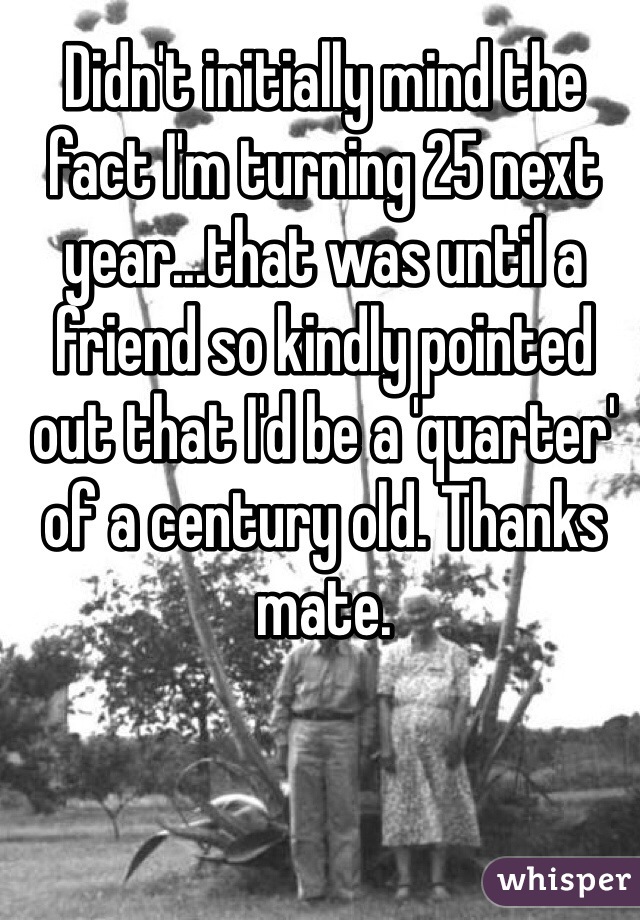 Didn't initially mind the fact I'm turning 25 next year...that was until a friend so kindly pointed out that I'd be a 'quarter' of a century old. Thanks mate.