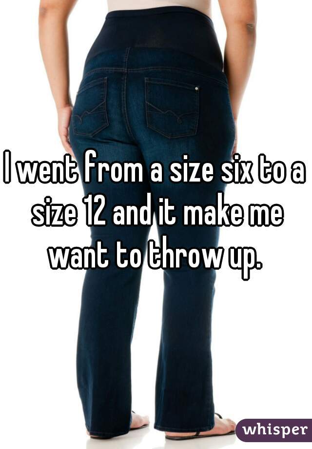 I went from a size six to a size 12 and it make me want to throw up. 