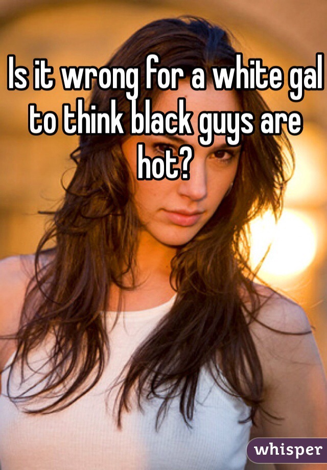 Is it wrong for a white gal to think black guys are hot?