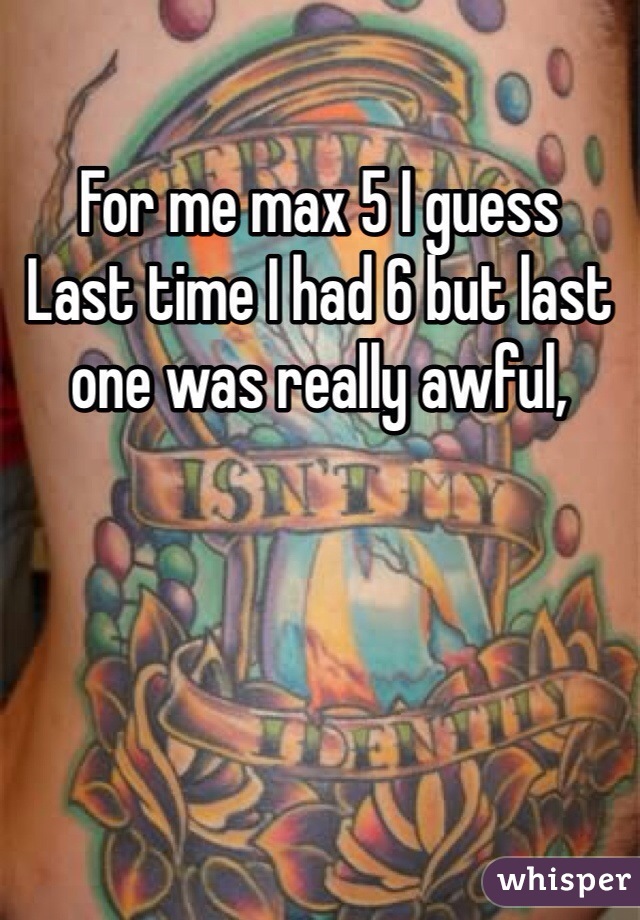 For me max 5 I guess 
Last time I had 6 but last one was really awful, 