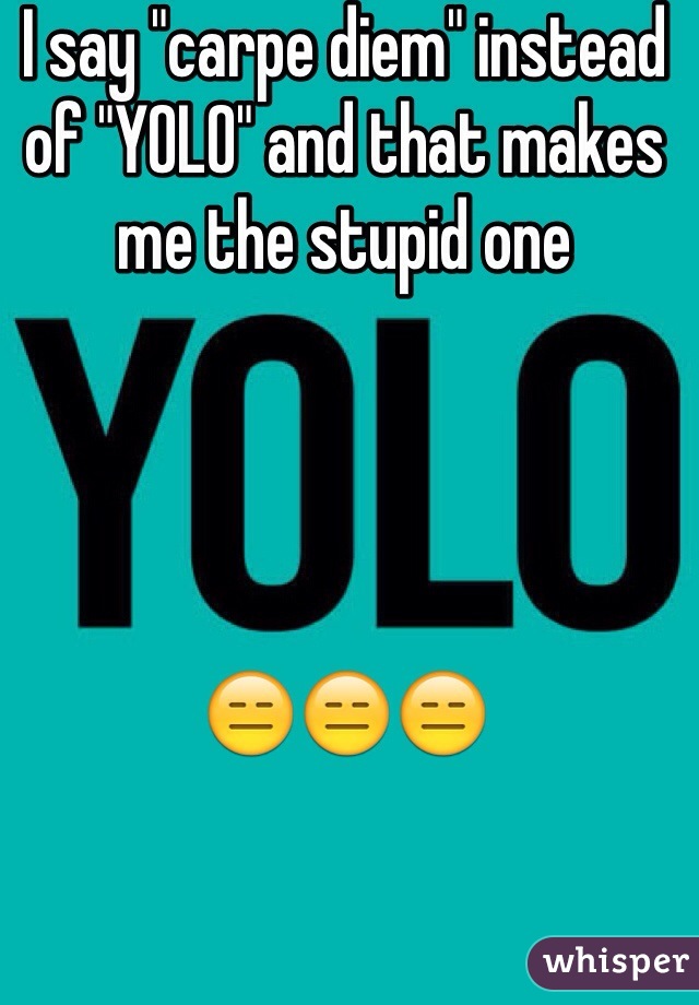 I say "carpe diem" instead of "YOLO" and that makes me the stupid one 




😑😑😑