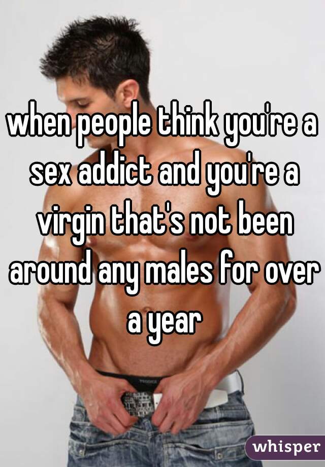 when people think you're a sex addict and you're a virgin that's not been around any males for over a year
