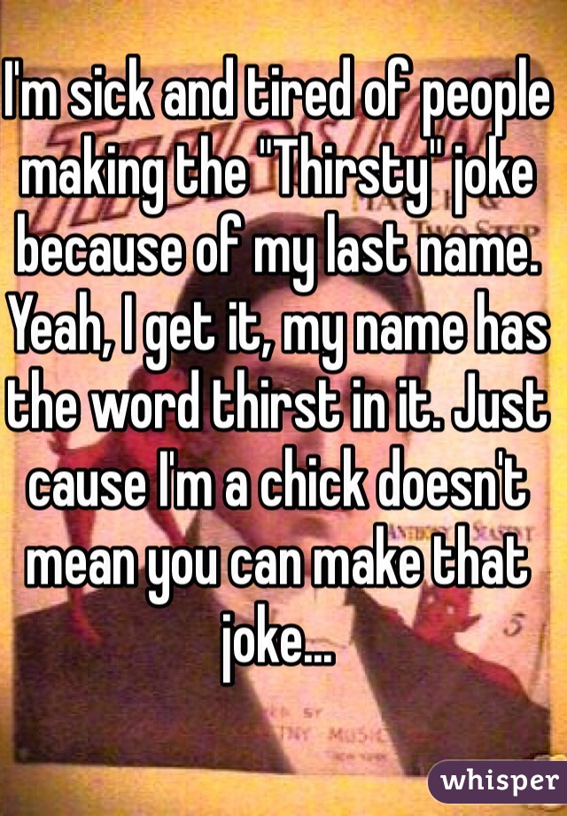 I'm sick and tired of people making the "Thirsty" joke because of my last name. Yeah, I get it, my name has the word thirst in it. Just cause I'm a chick doesn't mean you can make that joke...