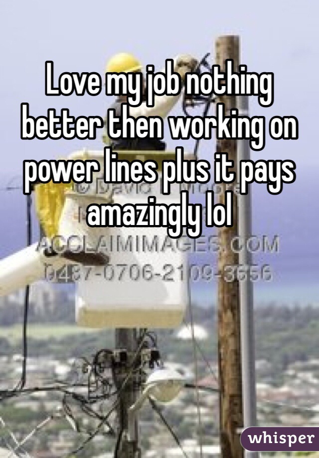 Love my job nothing better then working on power lines plus it pays amazingly lol