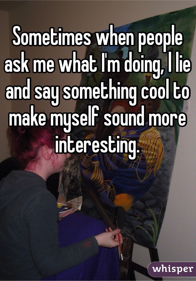 Sometimes when people ask me what I'm doing, l lie and say something cool to make myself sound more interesting.