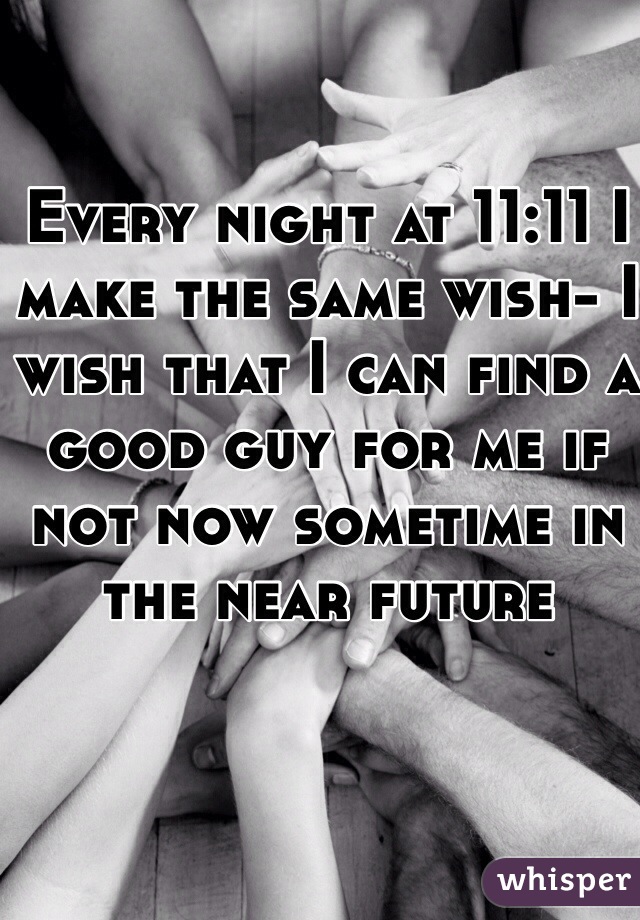 Every night at 11:11 I make the same wish- I wish that I can find a good guy for me if not now sometime in the near future 